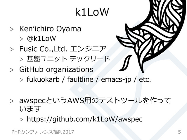 k1LoW
  Kenʼichiro Oyama
  @k1LoW
  Fusic Co.,Ltd. エンジニア
  基盤ユニット テックリード
  GitHub organizations
  fukuokarb / faultline / emacs-jp / etc.
  awspecというAWS⽤のテストツールを作って
います
  https://github.com/k1LoW/awspec
5
PHPカンファレンス福岡2017
