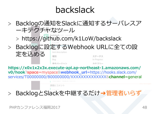 backslack
  Backlogの通知をSlackに通知するサーバレスア
ーキテクチャなツール
  https://github.com/k1LoW/backslack
  Backlogに設定するWebhook URLに全ての設
定を込める
https://x0x1x2x3x.execute-api.ap-northeast-1.amazonaws.com/
v0/hook?space=myspace&webhook_url=https://hooks.slack.com/
services/T00000000/B00000000/XXXXXXXXXXXXXX&channel=general
  BacklogとSlackを中継するだけ➔管理者いらず
48
PHPカンファレンス福岡2017
