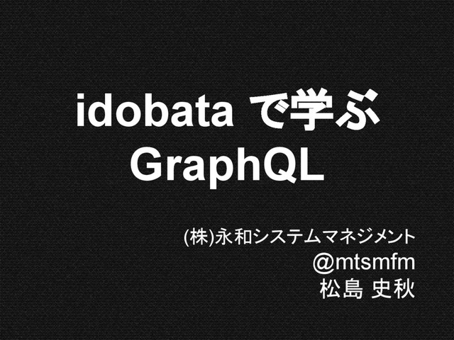 (株)永和システムマネジメント
@mtsmfm
松島 史秋
idobata で学ぶ
GraphQL
