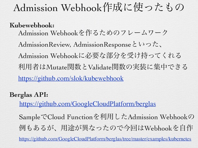 Admission Webhook࡞੒ʹ࢖ͬͨ΋ͷ
Kubewebhook:
Admission WebhookΛ࡞ΔͨΊͷϑϨʔϜϫʔΫ
AdmissionReview, AdmissionResponseͱ͍ͬͨɺ
Admission Webhookʹඞཁͳ෦෼Λड͚࣋ͬͯ͘ΕΔ
ར༻ऀ͸Mutateؔ਺ͱValidateؔ਺ͷ࣮૷ʹूதͰ͖Δ
Berglas API:
https://github.com/slok/kubewebhook
https://github.com/GoogleCloudPlatform/berglas
SampleͰCloud FunctionΛར༻ͨ͠Admission Webhookͷ
ྫ΋͋Δ͕ɺ༻్͕ҟͳͬͨͷͰࠓճ͸WebhookΛࣗ࡞
https://github.com/GoogleCloudPlatform/berglas/tree/master/examples/kubernetes
