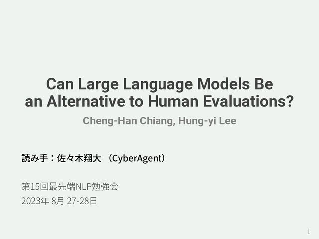 Can Large Language Models Be
an Alternative to Human Evaluations?
Cheng-Han Chiang, Hung-yi Lee
読み⼿：佐々⽊翔⼤ （CyberAgent）
第15回最先端NLP勉強会
2023年 8⽉ 27-28⽇
1
