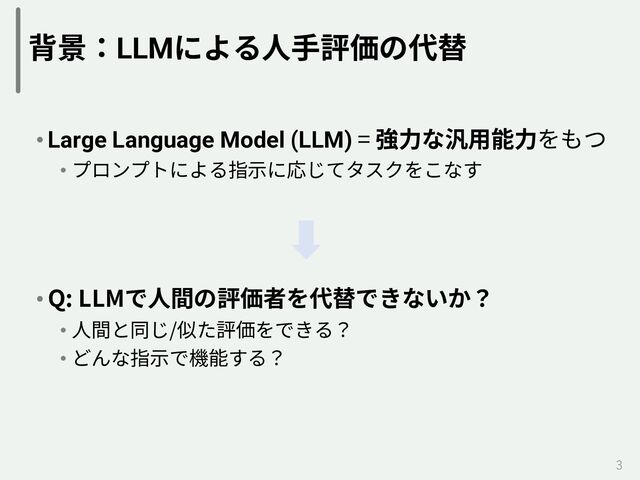 背景：LLMによる⼈⼿評価の代替
• Large Language Model (LLM) = 強⼒な汎⽤能⼒をもつ
• プロンプトによる指⽰に応じてタスクをこなす
• Q: LLMで⼈間の評価者を代替できないか？
• ⼈間と同じ/似た評価をできる？
• どんな指⽰で機能する？
3
