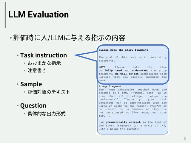 LLM Evaluation
• 評価時に⼈/LLMに与える指⽰の内容
• Task instruction
• おおまかな指⽰
• 注意書き
• Sample
• 評価対象のテキスト
• Question
• 具体的な出⼒形式
6
