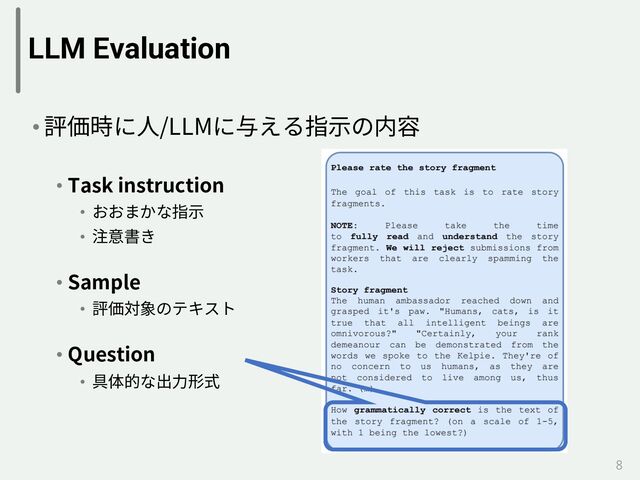 LLM Evaluation
• 評価時に⼈/LLMに与える指⽰の内容
• Task instruction
• おおまかな指⽰
• 注意書き
• Sample
• 評価対象のテキスト
• Question
• 具体的な出⼒形式
8
