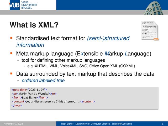 Beat Signer - Department of Computer Science - bsigner@vub.ac.be 2
November 7, 2023
What is XML?
▪ Standardised text format for (semi-)structured
information
▪ Meta markup language (Extensible Markup Language)
▪ tool for defining other markup languages
- e.g. XHTML, WML, VoiceXML, SVG, Office Open XML (OOXML)
▪ Data surrounded by text markup that describes the data
▪ ordered labelled tree

Maxim Van de Wynckel
Beat Signer
Let us discuss exercise 7 this afternoon ...

