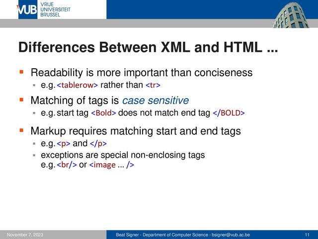 Beat Signer - Department of Computer Science - bsigner@vub.ac.be 11
November 7, 2023
Differences Between XML and HTML ...
▪ Readability is more important than conciseness
▪ e.g.  rather than 
▪ Matching of tags is case sensitive
▪ e.g. start tag  does not match end tag 
▪ Markup requires matching start and end tags
▪ e.g. <p> and </p>
▪ exceptions are special non-enclosing tags
e.g. <br> or 
