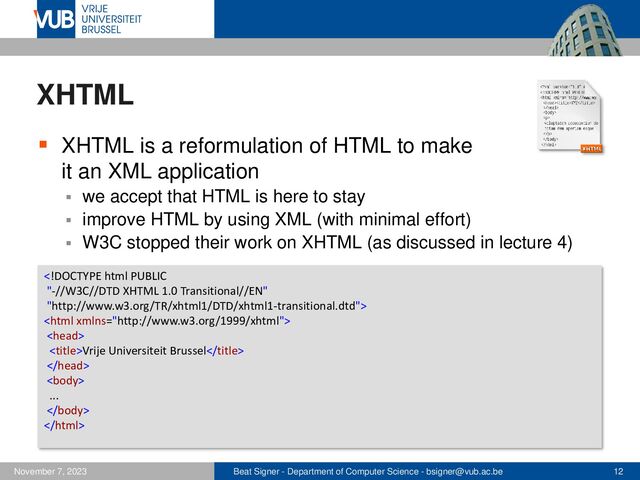 Beat Signer - Department of Computer Science - bsigner@vub.ac.be 12
November 7, 2023
XHTML
▪ XHTML is a reformulation of HTML to make
it an XML application
▪ we accept that HTML is here to stay
▪ improve HTML by using XML (with minimal effort)
▪ W3C stopped their work on XHTML (as discussed in lecture 4)



Vrije Universiteit Brussel


...


