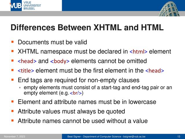Beat Signer - Department of Computer Science - bsigner@vub.ac.be 13
November 7, 2023
Differences Between XHTML and HTML
▪ Documents must be valid
▪ XHTML namespace must be declared in  element
▪  and  elements cannot be omitted
▪  element must be the first element in the 
▪ End tags are required for non-empty clauses
▪ empty elements must consist of a start-tag and end-tag pair or an
empty element (e.g. <br>)
▪ Element and attribute names must be in lowercase
▪ Attribute values must always be quoted
▪ Attribute names cannot be used without a value
