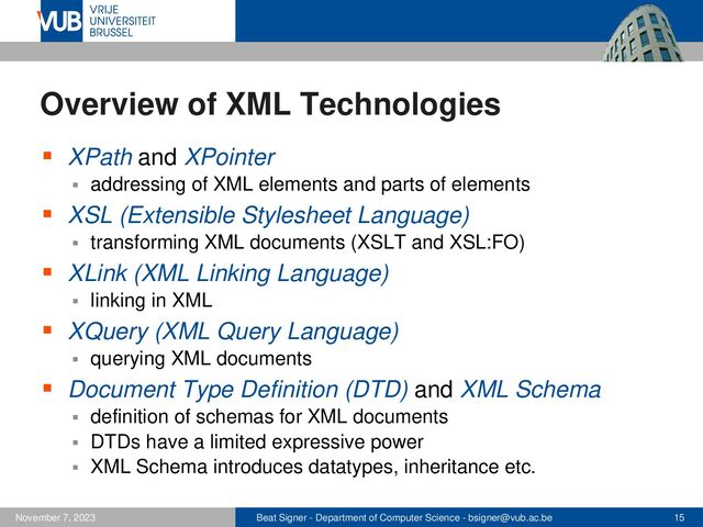 Beat Signer - Department of Computer Science - bsigner@vub.ac.be 15
November 7, 2023
Overview of XML Technologies
▪ XPath and XPointer
▪ addressing of XML elements and parts of elements
▪ XSL (Extensible Stylesheet Language)
▪ transforming XML documents (XSLT and XSL:FO)
▪ XLink (XML Linking Language)
▪ linking in XML
▪ XQuery (XML Query Language)
▪ querying XML documents
▪ Document Type Definition (DTD) and XML Schema
▪ definition of schemas for XML documents
▪ DTDs have a limited expressive power
▪ XML Schema introduces datatypes, inheritance etc.
