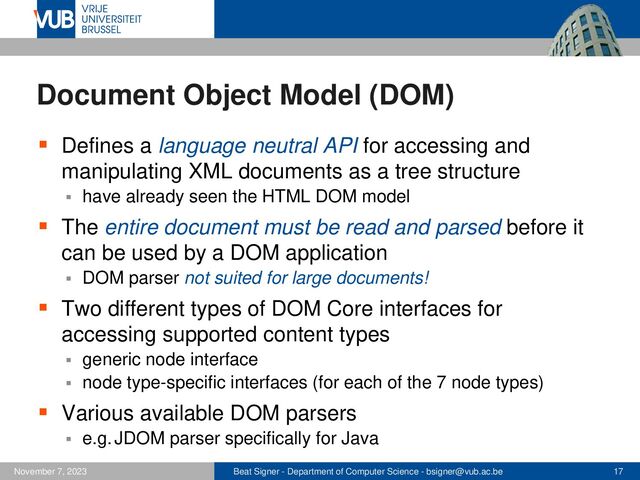 Beat Signer - Department of Computer Science - bsigner@vub.ac.be 17
November 7, 2023
Document Object Model (DOM)
▪ Defines a language neutral API for accessing and
manipulating XML documents as a tree structure
▪ have already seen the HTML DOM model
▪ The entire document must be read and parsed before it
can be used by a DOM application
▪ DOM parser not suited for large documents!
▪ Two different types of DOM Core interfaces for
accessing supported content types
▪ generic node interface
▪ node type-specific interfaces (for each of the 7 node types)
▪ Various available DOM parsers
▪ e.g. JDOM parser specifically for Java
