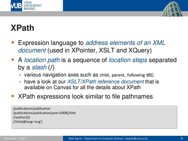 Beat Signer - Department of Computer Science - bsigner@vub.ac.be 18
November 7, 2023
XPath
▪ Expression language to address elements of an XML
document (used in XPointer, XSLT and XQuery)
▪ A location path is a sequence of location steps separated
by a slash (/)
▪ various navigation axes such as child, parent, following etc.
▪ have a look at our XSLT/XPath reference document that is
available on Canvas for all the details about XPath
▪ XPath expressions look similar to file pathnames
/publications/publication
/publications/publication[year>2008]/title
//author[3]
//title[@lang='eng']
