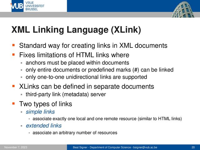 Beat Signer - Department of Computer Science - bsigner@vub.ac.be 20
November 7, 2023
XML Linking Language (XLink)
▪ Standard way for creating links in XML documents
▪ Fixes limitations of HTML links where
▪ anchors must be placed within documents
▪ only entire documents or predefined marks (#) can be linked
▪ only one-to-one unidirectional links are supported
▪ XLinks can be defined in separate documents
▪ third-party link (metadata) server
▪ Two types of links
▪ simple links
- associate exactly one local and one remote resource (similar to HTML links)
▪ extended links
- associate an arbitrary number of resources
