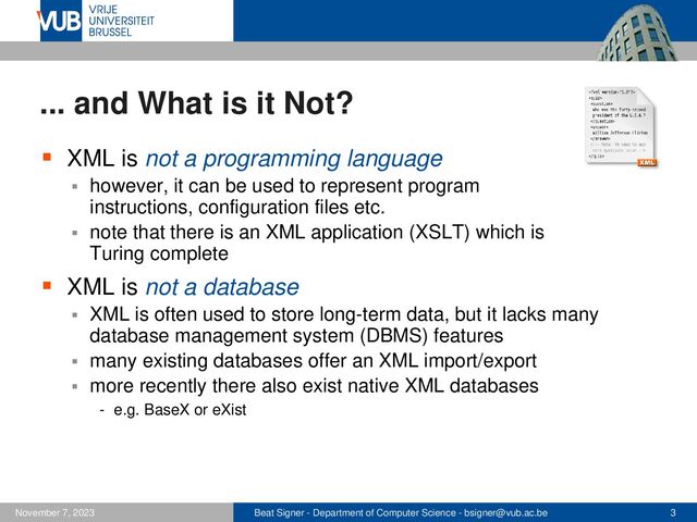 Beat Signer - Department of Computer Science - bsigner@vub.ac.be 3
November 7, 2023
... and What is it Not?
▪ XML is not a programming language
▪ however, it can be used to represent program
instructions, configuration files etc.
▪ note that there is an XML application (XSLT) which is
Turing complete
▪ XML is not a database
▪ XML is often used to store long-term data, but it lacks many
database management system (DBMS) features
▪ many existing databases offer an XML import/export
▪ more recently there also exist native XML databases
- e.g. BaseX or eXist
