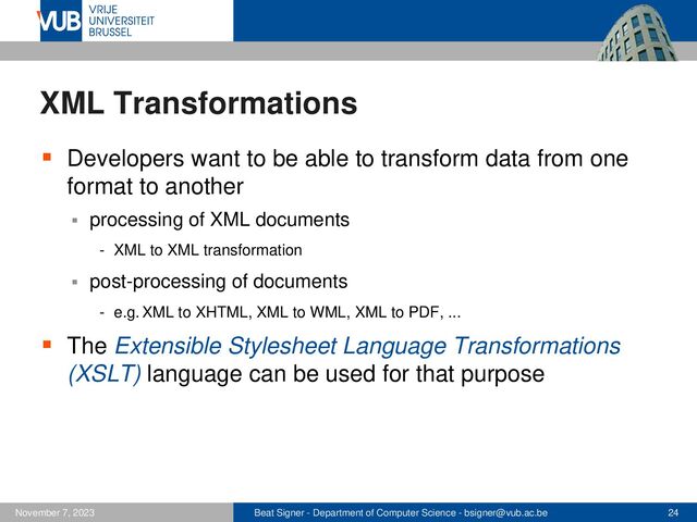 Beat Signer - Department of Computer Science - bsigner@vub.ac.be 24
November 7, 2023
XML Transformations
▪ Developers want to be able to transform data from one
format to another
▪ processing of XML documents
- XML to XML transformation
▪ post-processing of documents
- e.g. XML to XHTML, XML to WML, XML to PDF, ...
▪ The Extensible Stylesheet Language Transformations
(XSLT) language can be used for that purpose
