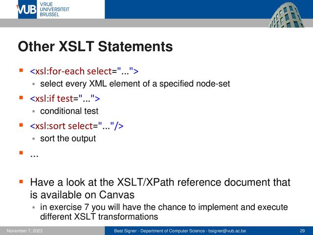 Beat Signer - Department of Computer Science - bsigner@vub.ac.be 29
November 7, 2023
Other XSLT Statements
▪ 
▪ select every XML element of a specified node-set
▪ 
▪ conditional test
▪ 
▪ sort the output
▪ ...
▪ Have a look at the XSLT/XPath reference document that
is available on Canvas
▪ in exercise 7 you will have the chance to implement and execute
different XSLT transformations
