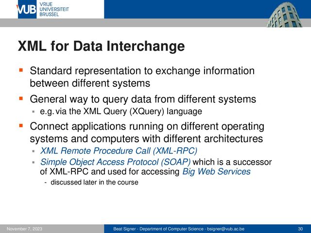 Beat Signer - Department of Computer Science - bsigner@vub.ac.be 30
November 7, 2023
XML for Data Interchange
▪ Standard representation to exchange information
between different systems
▪ General way to query data from different systems
▪ e.g. via the XML Query (XQuery) language
▪ Connect applications running on different operating
systems and computers with different architectures
▪ XML Remote Procedure Call (XML-RPC)
▪ Simple Object Access Protocol (SOAP) which is a successor
of XML-RPC and used for accessing Big Web Services
- discussed later in the course
