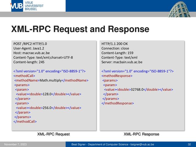 Beat Signer - Department of Computer Science - bsigner@vub.ac.be 32
November 7, 2023
XML-RPC Request and Response
POST /RPC2 HTTP/1.0
User-Agent: Java1.2
Host: macrae.vub.ac.be
Content-Type: text/xml;charset=UTF-8
Content-length: 245


Math.multiply


128.0


256.0



HTTP/1.1 200 OK
Connection: close
Content-Length: 159
Content-Type: text/xml
Server: macbain.vub.ac.be




32768.0



XML-RPC Request XML-RPC Response
