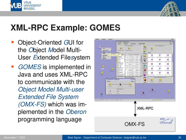 Beat Signer - Department of Computer Science - bsigner@vub.ac.be 36
November 7, 2023
OMX-FS
XML-RPC Example: GOMES
▪ Object-Oriented GUI for
the Object Model Multi-
User Extended Filesystem
▪ GOMES is implemented in
Java and uses XML-RPC
to communicate with the
Object Model Multi-user
Extended File System
(OMX-FS) which was im-
plemented in the Oberon
programming language
XML-RPC
