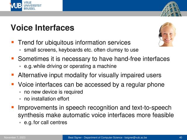 Beat Signer - Department of Computer Science - bsigner@vub.ac.be 40
November 7, 2023
Voice Interfaces
▪ Trend for ubiquitous information services
▪ small screens, keyboards etc. often clumsy to use
▪ Sometimes it is necessary to have hand-free interfaces
▪ e.g. while driving or operating a machine
▪ Alternative input modality for visually impaired users
▪ Voice interfaces can be accessed by a regular phone
▪ no new device is required
▪ no installation effort
▪ Improvements in speech recognition and text-to-speech
synthesis make automatic voice interfaces more feasible
▪ e.g. for call centres
