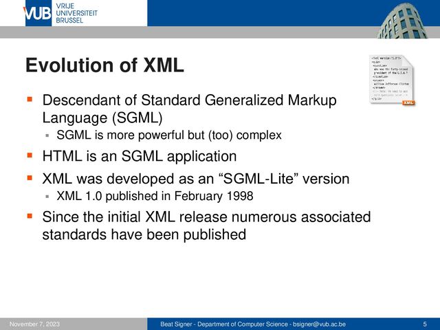 Beat Signer - Department of Computer Science - bsigner@vub.ac.be 5
November 7, 2023
Evolution of XML
▪ Descendant of Standard Generalized Markup
Language (SGML)
▪ SGML is more powerful but (too) complex
▪ HTML is an SGML application
▪ XML was developed as an “SGML-Lite” version
▪ XML 1.0 published in February 1998
▪ Since the initial XML release numerous associated
standards have been published
