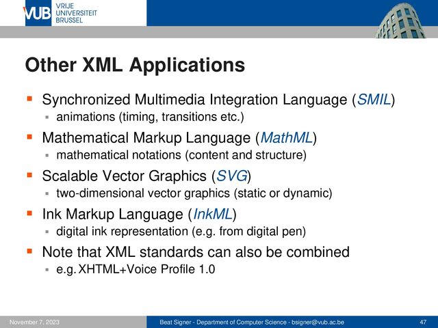 Beat Signer - Department of Computer Science - bsigner@vub.ac.be 47
November 7, 2023
Other XML Applications
▪ Synchronized Multimedia Integration Language (SMIL)
▪ animations (timing, transitions etc.)
▪ Mathematical Markup Language (MathML)
▪ mathematical notations (content and structure)
▪ Scalable Vector Graphics (SVG)
▪ two-dimensional vector graphics (static or dynamic)
▪ Ink Markup Language (InkML)
▪ digital ink representation (e.g. from digital pen)
▪ Note that XML standards can also be combined
▪ e.g. XHTML+Voice Profile 1.0
