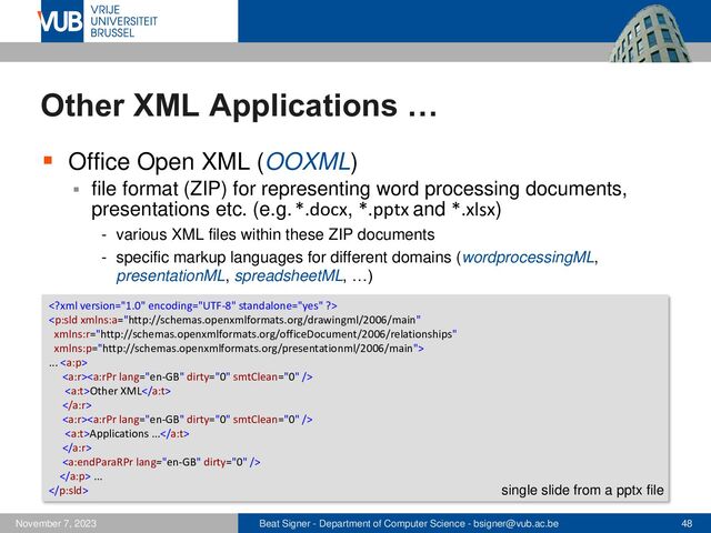 Beat Signer - Department of Computer Science - bsigner@vub.ac.be 48
November 7, 2023
Other XML Applications …
▪ Office Open XML (OOXML)
▪ file format (ZIP) for representing word processing documents,
presentations etc. (e.g. *.docx, *.pptx and *.xlsx)
- various XML files within these ZIP documents
- specific markup languages for different domains (wordprocessingML,
presentationML, spreadsheetML, …)


... 

Other XML


Applications ...


 ...
 single slide from a pptx file
