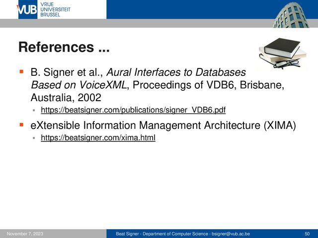 Beat Signer - Department of Computer Science - bsigner@vub.ac.be 50
November 7, 2023
References ...
▪ B. Signer et al., Aural Interfaces to Databases
Based on VoiceXML, Proceedings of VDB6, Brisbane,
Australia, 2002
▪ https://beatsigner.com/publications/signer_VDB6.pdf
▪ eXtensible Information Management Architecture (XIMA)
▪ https://beatsigner.com/xima.html

