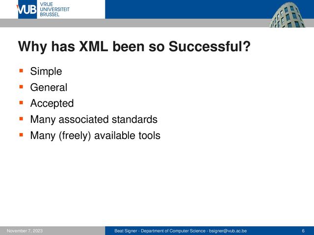 Beat Signer - Department of Computer Science - bsigner@vub.ac.be 6
November 7, 2023
Why has XML been so Successful?
▪ Simple
▪ General
▪ Accepted
▪ Many associated standards
▪ Many (freely) available tools
