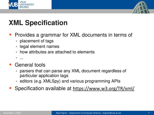 Beat Signer - Department of Computer Science - bsigner@vub.ac.be 7
November 7, 2023
XML Specification
▪ Provides a grammar for XML documents in terms of
▪ placement of tags
▪ legal element names
▪ how attributes are attached to elements
▪ ...
▪ General tools
▪ parsers that can parse any XML document regardless of
particular application tags
▪ editors (e.g. XMLSpy) and various programming APIs
▪ Specification available at https://www.w3.org/TR/xml/
