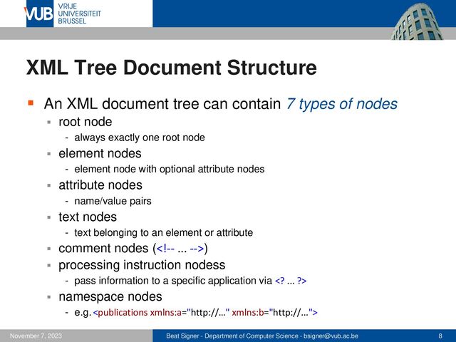 Beat Signer - Department of Computer Science - bsigner@vub.ac.be 8
November 7, 2023
XML Tree Document Structure
▪ An XML document tree can contain 7 types of nodes
▪ root node
- always exactly one root node
▪ element nodes
- element node with optional attribute nodes
▪ attribute nodes
- name/value pairs
▪ text nodes
- text belonging to an element or attribute
▪ comment nodes ()
▪ processing instruction nodess
- pass information to a specific application via  ... ?>
▪ namespace nodes
- e.g.
