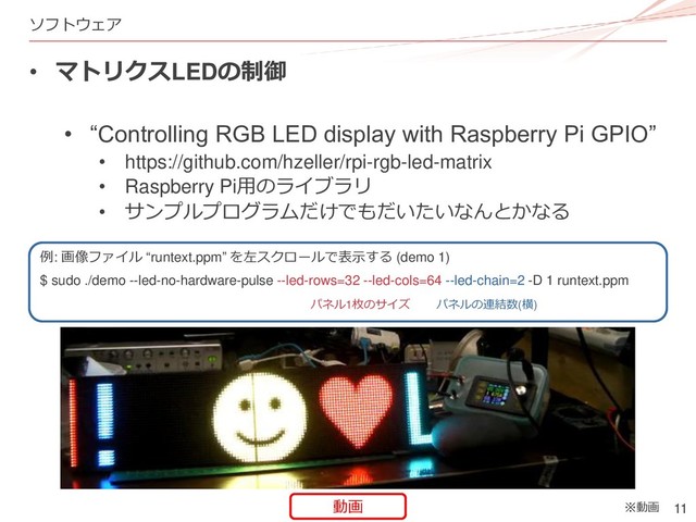 11
ソフトウェア
• マトリクスLEDの制御
• “Controlling RGB LED display with Raspberry Pi GPIO”
• https://github.com/hzeller/rpi-rgb-led-matrix
• Raspberry Pi用のライブラリ
• サンプルプログラムだけでもだいたいなんとかなる
例: 画像ファイル “runtext.ppm” を左スクロールで表示する (demo 1)
$ sudo ./demo --led-no-hardware-pulse --led-rows=32 --led-cols=64 --led-chain=2 -D 1 runtext.ppm
パネル1枚のサイズ パネルの連結数(横)
※動画
動画
