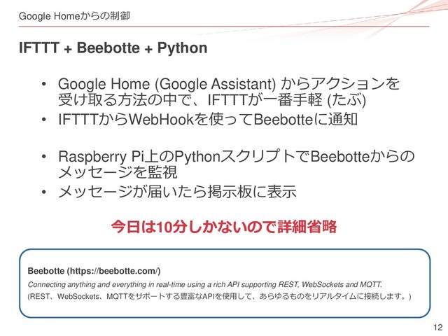 12
Google Homeからの制御
IFTTT + Beebotte + Python
• Google Home (Google Assistant) からアクションを
受け取る方法の中で、IFTTTが一番手軽 (たぶ)
• IFTTTからWebHookを使ってBeebotteに通知
• Raspberry Pi上のPythonスクリプトでBeebotteからの
メッセージを監視
• メッセージが届いたら掲示板に表示
今日は10分しかないので詳細省略
Beebotte (https://beebotte.com/)
Connecting anything and everything in real-time using a rich API supporting REST, WebSockets and MQTT.
(REST、WebSockets、MQTTをサポートする豊富なAPIを使用して、あらゆるものをリアルタイムに接続します。)
