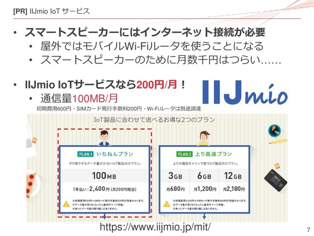 7
[PR] IIJmio IoT サービス
• スマートスピーカーにはインターネット接続が必要
• 屋外ではモバイルWi-Fiルータを使うことになる
• スマートスピーカーのために月数千円はつらい……
• IIJmio IoTサービスなら200円/月！
• 通信量100MB/月
https://www.iijmio.jp/mit/
初期費用600円・SIMカード発行手数料200円・Wi-Fiルータは別途調達

