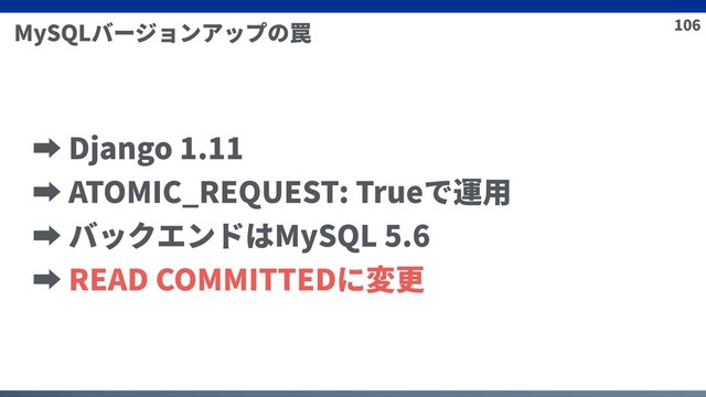 106
MySQLバージョンアップの罠
➡ Django 1.11
➡ ATOMIC_REQUEST: Trueで運⽤
➡ バックエンドはMySQL 5.6
➡ READ COMMITTEDに変更
