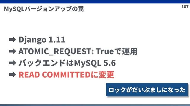 107
MySQLバージョンアップの罠
➡ Django 1.11
➡ ATOMIC_REQUEST: Trueで運⽤
➡ バックエンドはMySQL 5.6
➡ READ COMMITTEDに変更
ロックがだいぶましになった
