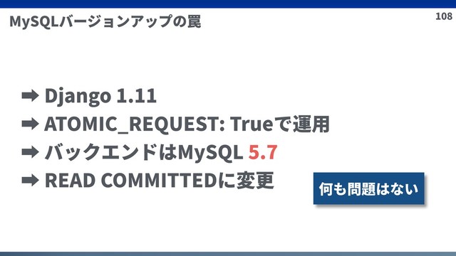 108
MySQLバージョンアップの罠
➡ Django 1.11
➡ ATOMIC_REQUEST: Trueで運⽤
➡ バックエンドはMySQL 5.7
➡ READ COMMITTEDに変更
何も問題はない
