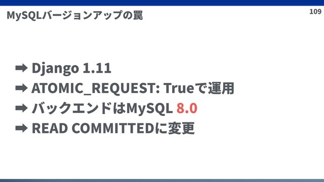 109
MySQLバージョンアップの罠
➡ Django 1.11
➡ ATOMIC_REQUEST: Trueで運⽤
➡ バックエンドはMySQL 8.0
➡ READ COMMITTEDに変更
