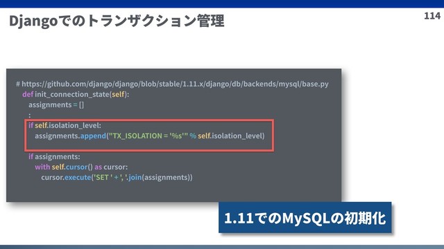 114
Djangoでのトランザクション管理
# https://github.com/django/django/blob/stable/1.11.x/django/db/backends/mysql/base.py
def init_connection_state(self):
assignments = []
:
if self.isolation_level:
assignments.append("TX_ISOLATION = '%s'" % self.isolation_level)
if assignments:
with self.cursor() as cursor:
cursor.execute('SET ' + ', '.join(assignments))
1.11でのMySQLの初期化
