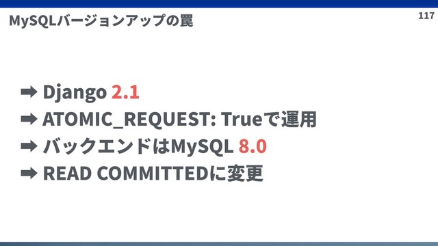 117
MySQLバージョンアップの罠
➡ Django 2.1
➡ ATOMIC_REQUEST: Trueで運⽤
➡ バックエンドはMySQL 8.0
➡ READ COMMITTEDに変更
