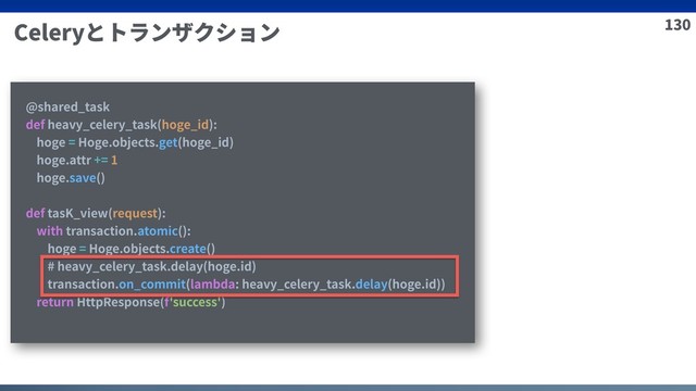 130
Celeryとトランザクション
@shared_task
def heavy_celery_task(hoge_id):
hoge = Hoge.objects.get(hoge_id)
hoge.attr += 1
hoge.save()
def tasK_view(request):
with transaction.atomic():
hoge = Hoge.objects.create()
# heavy_celery_task.delay(hoge.id)
transaction.on_commit(lambda: heavy_celery_task.delay(hoge.id))
return HttpResponse(f'success')
