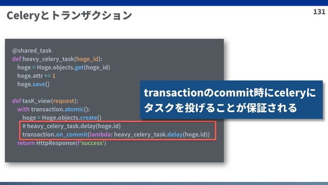 131
Celeryとトランザクション
@shared_task
def heavy_celery_task(hoge_id):
hoge = Hoge.objects.get(hoge_id)
hoge.attr += 1
hoge.save()
def tasK_view(request):
with transaction.atomic():
hoge = Hoge.objects.create()
# heavy_celery_task.delay(hoge.id)
transaction.on_commit(lambda: heavy_celery_task.delay(hoge.id))
return HttpResponse(f'success')
transactionのcommit時にceleryに
タスクを投げることが保証される
