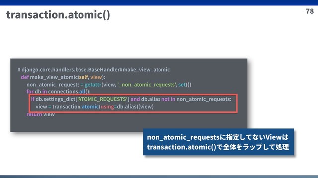 78
transaction.atomic()
# django.core.handlers.base.BaseHandler#make_view_atomic
def make_view_atomic(self, view):
non_atomic_requests = getattr(view, '_non_atomic_requests', set())
for db in connections.all():
if db.settings_dict['ATOMIC_REQUESTS'] and db.alias not in non_atomic_requests:
view = transaction.atomic(using=db.alias)(view)
return view
non_atomic_requestsに指定してないViewは
transaction.atomic()で全体をラップして処理
