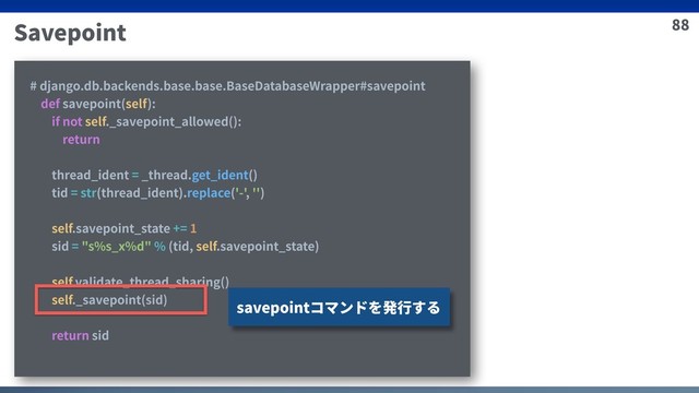 88
Savepoint
# django.db.backends.base.base.BaseDatabaseWrapper#savepoint
def savepoint(self):
if not self._savepoint_allowed():
return
thread_ident = _thread.get_ident()
tid = str(thread_ident).replace('-', '')
self.savepoint_state += 1
sid = "s%s_x%d" % (tid, self.savepoint_state)
self.validate_thread_sharing()
self._savepoint(sid)
return sid
savepointコマンドを発⾏する
