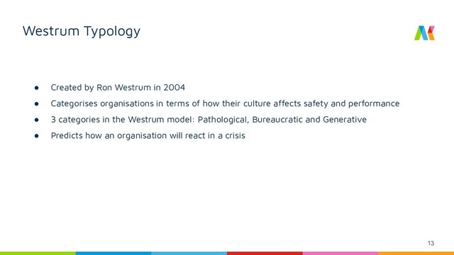 13
Westrum Typology
● Created by Ron Westrum in 2004
● Categorises organisations in terms of how their culture affects safety and performance
● 3 categories in the Westrum model: Pathological, Bureaucratic and Generative
● Predicts how an organisation will react in a crisis
