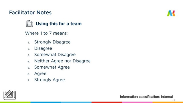 Facilitator Notes
Where 1 to 7 means:
1.
Strongly Disagree
2.
Disagree
3.
Somewhat Disagree
4.
Neither Agree nor Disagree
5.
Somewhat Agree
6.
Agree
7.
Strongly Agree
Information classification: Internal
17
Using this for a team
