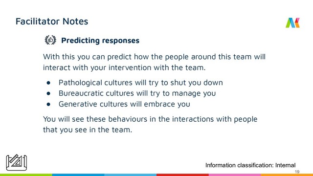 Facilitator Notes
With this you can predict how the people around this team will
interact with your intervention with the team.
● Pathological cultures will try to shut you down
● Bureaucratic cultures will try to manage you
● Generative cultures will embrace you
You will see these behaviours in the interactions with people
that you see in the team.
Information classification: Internal
19
Predicting responses
