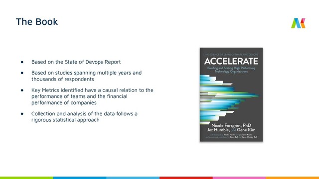 The Book
● Based on the State of Devops Report
● Based on studies spanning multiple years and
thousands of respondents
● Key Metrics identiﬁed have a causal relation to the
performance of teams and the ﬁnancial
performance of companies
● Collection and analysis of the data follows a
rigorous statistical approach
