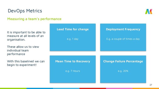 27
DevOps Metrics
Measuring a team’s performance
Lead Time for change
e.g. 1 day
Deployment Frequency
E.g. a couple of times a day
Mean Time to Recovery
e.g. 7 Hours
Change Failure Percentage
e.g. 20%
It is important to be able to
measure at all levels of an
organisation.
These allow us to view
individual team
performance
With this baselined we can
begin to experiment!
