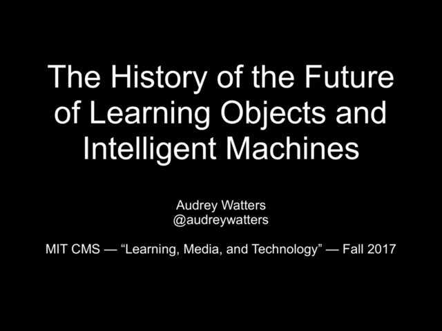 The History of the Future
of Learning Objects and
Intelligent Machines
Audrey Watters
@audreywatters
MIT CMS — “Learning, Media, and Technology” — Fall 2017
