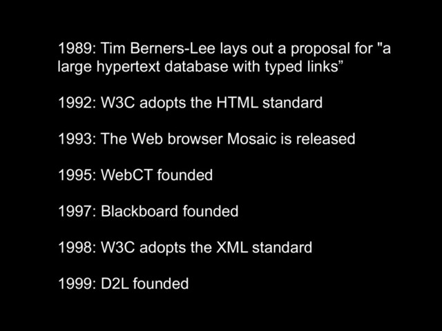1989: Tim Berners-Lee lays out a proposal for "a
large hypertext database with typed links”
1992: W3C adopts the HTML standard
1993: The Web browser Mosaic is released
1995: WebCT founded
1997: Blackboard founded
1998: W3C adopts the XML standard
1999: D2L founded
